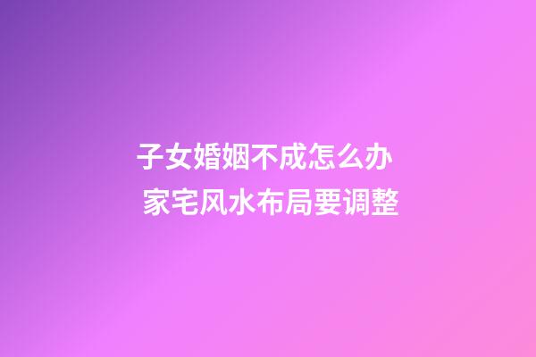 子女婚姻不成怎么办  家宅风水布局要调整